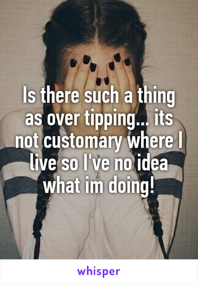 Is there such a thing as over tipping... its not customary where I live so I've no idea what im doing!