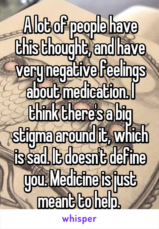 A lot of people have this thought, and have very negative feelings about medication. I think there's a big stigma around it, which is sad. It doesn't define you. Medicine is just meant to help. 