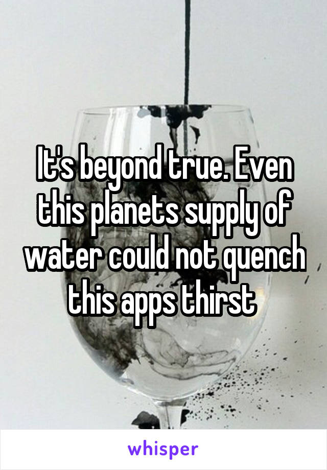 It's beyond true. Even this planets supply of water could not quench this apps thirst 