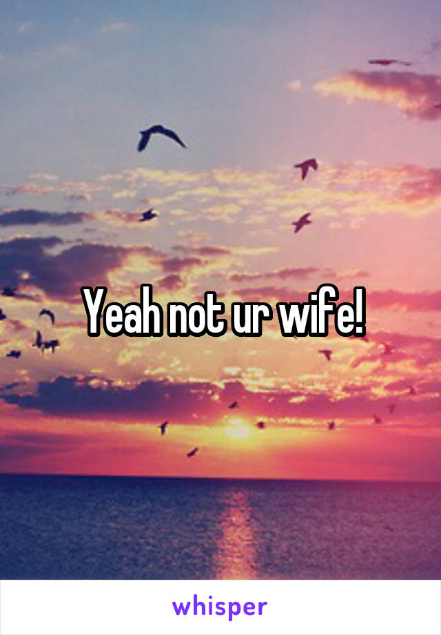 Yeah not ur wife!
