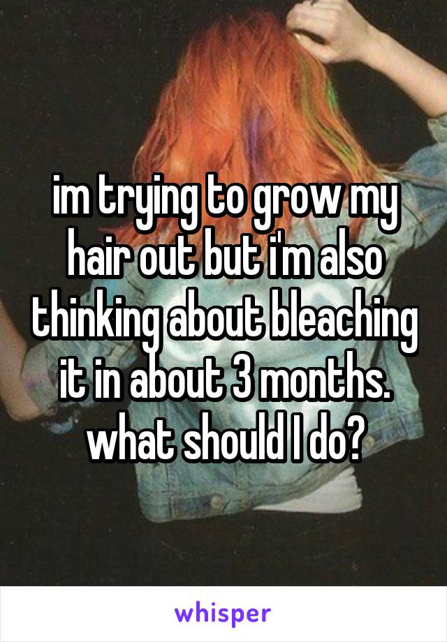 im trying to grow my hair out but i'm also thinking about bleaching it in about 3 months. what should I do?