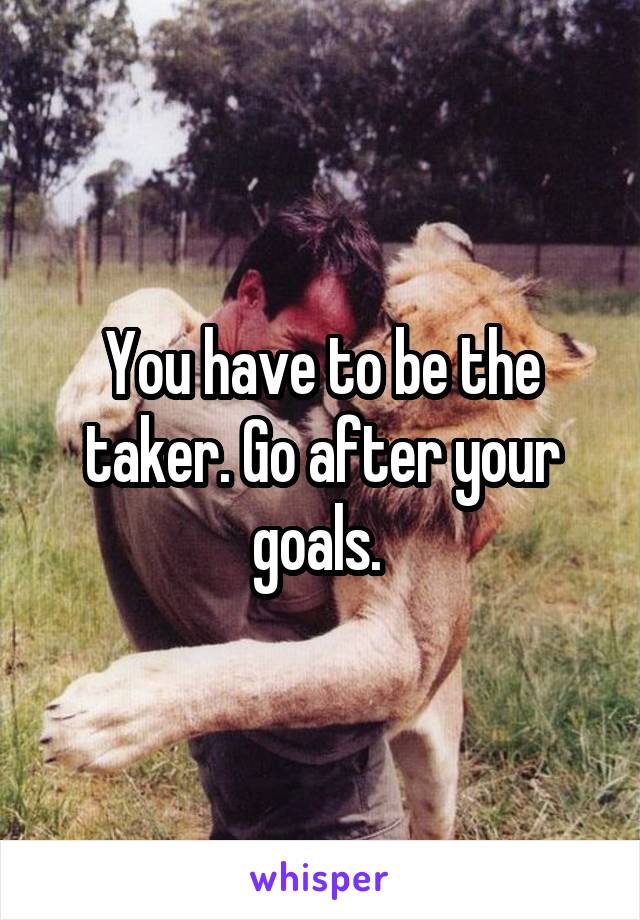 You have to be the taker. Go after your goals. 
