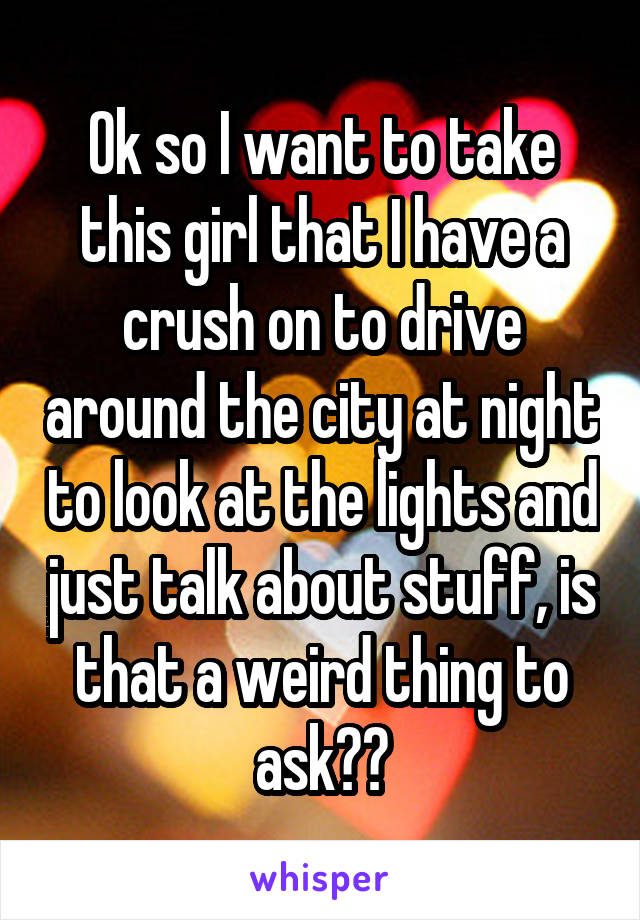 Ok so I want to take this girl that I have a crush on to drive around the city at night to look at the lights and just talk about stuff, is that a weird thing to ask??