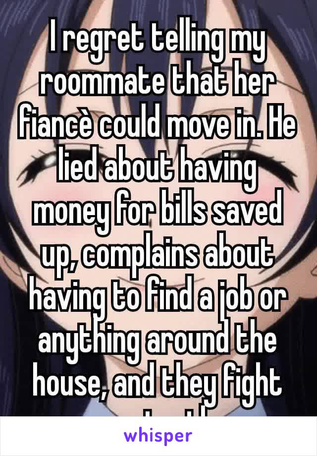 I regret telling my roommate that her fiancè could move in. He lied about having money for bills saved up, complains about having to find a job or anything around the house, and they fight constantly.