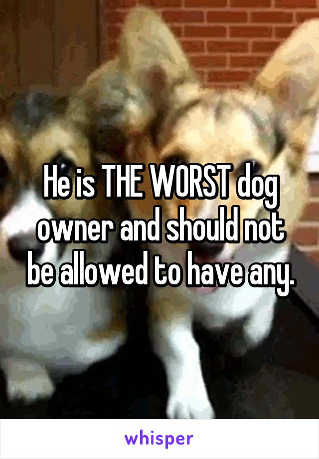 He is THE WORST dog owner and should not be allowed to have any.