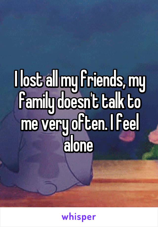 I lost all my friends, my family doesn't talk to me very often. I feel alone 