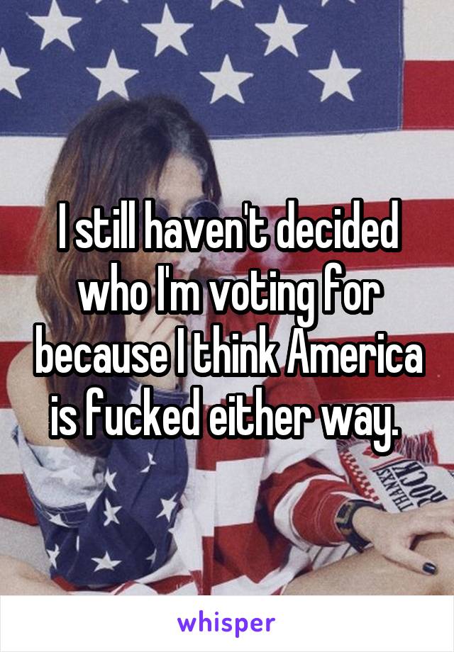 I still haven't decided who I'm voting for because I think America is fucked either way. 