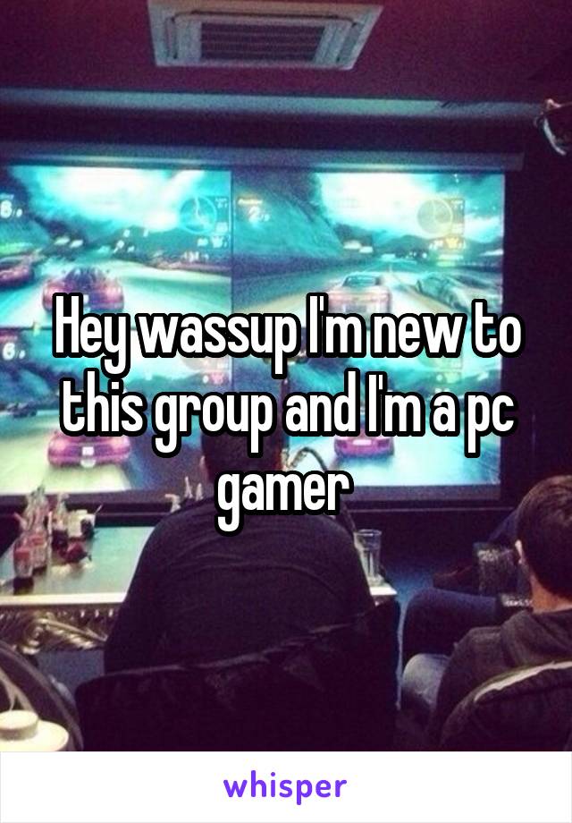Hey wassup I'm new to this group and I'm a pc gamer 