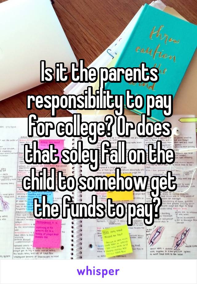 Is it the parents responsibility to pay for college? Or does that soley fall on the child to somehow get the funds to pay? 