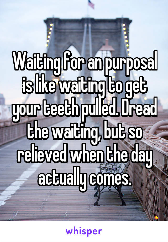 Waiting for an purposal is like waiting to get your teeth pulled. Dread the waiting, but so relieved when the day actually comes.