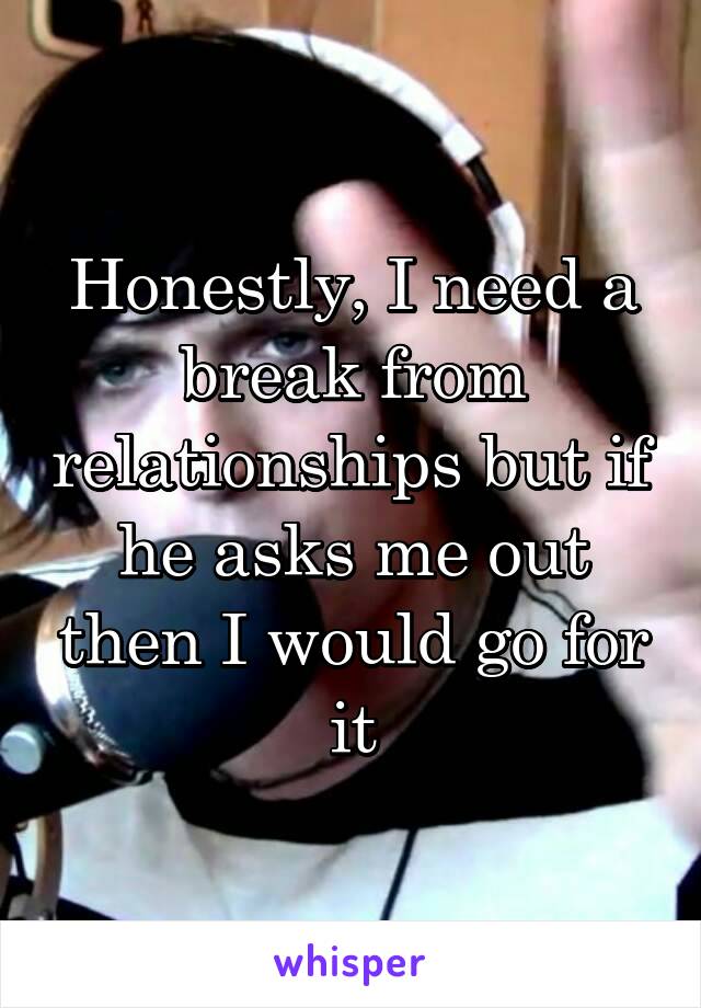 Honestly, I need a break from relationships but if he asks me out then I would go for it