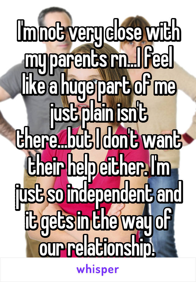 I'm not very close with my parents rn...I feel like a huge part of me just plain isn't there...but I don't want their help either. I'm just so independent and it gets in the way of our relationship. 