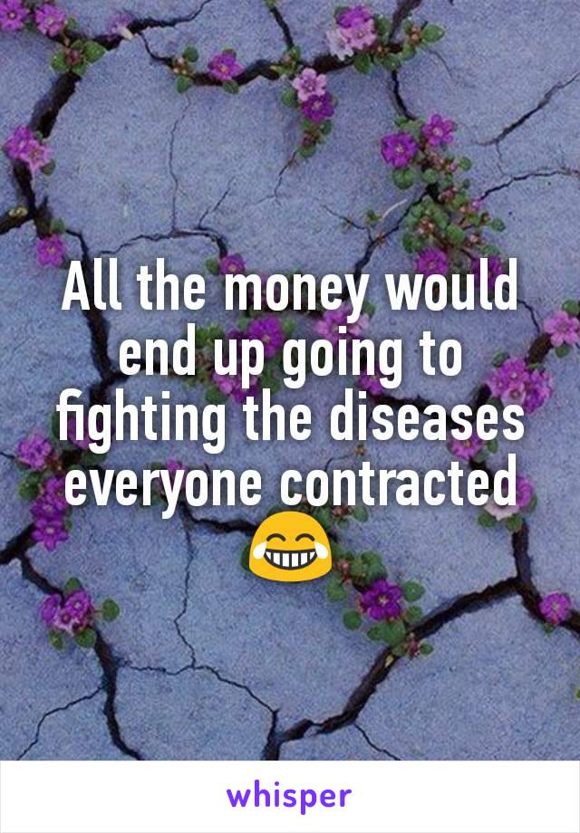 All the money would end up going to fighting the diseases everyone contracted 😂