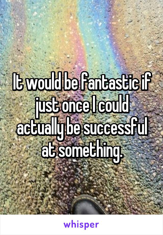 It would be fantastic if just once I could actually be successful at something.