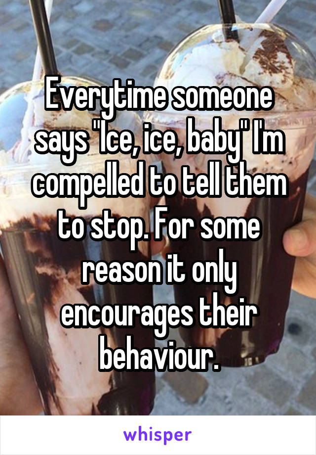 Everytime someone says "Ice, ice, baby" I'm compelled to tell them to stop. For some reason it only encourages their behaviour.