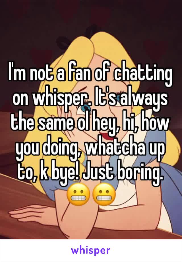 I'm not a fan of chatting on whisper. It's always the same ol hey, hi, how you doing, whatcha up to, k bye! Just boring. 😬😬