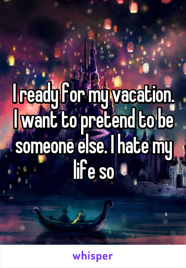 I ready for my vacation. I want to pretend to be someone else. I hate my life so
