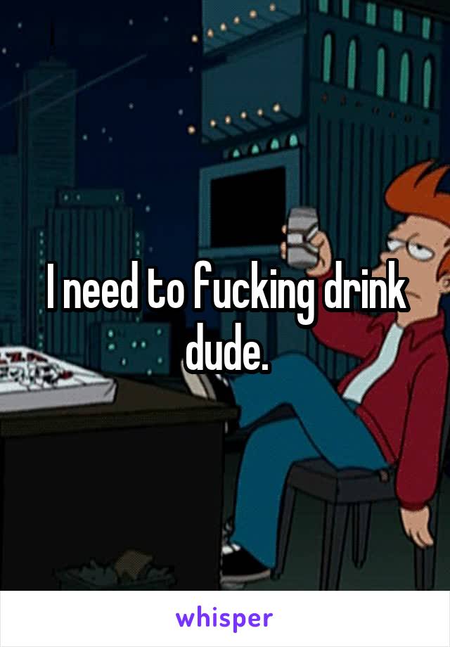 I need to fucking drink dude.