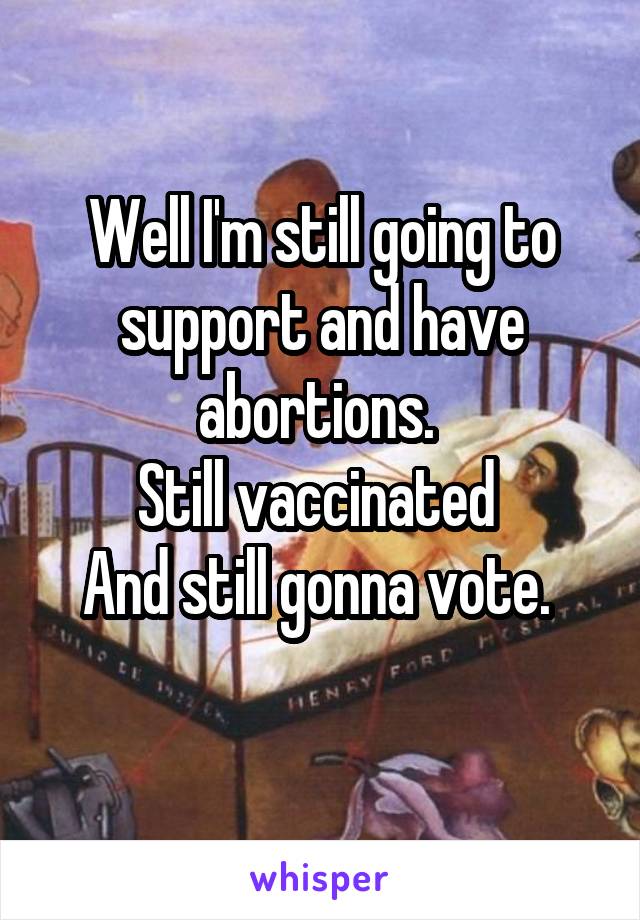 Well I'm still going to support and have abortions. 
Still vaccinated 
And still gonna vote. 
 