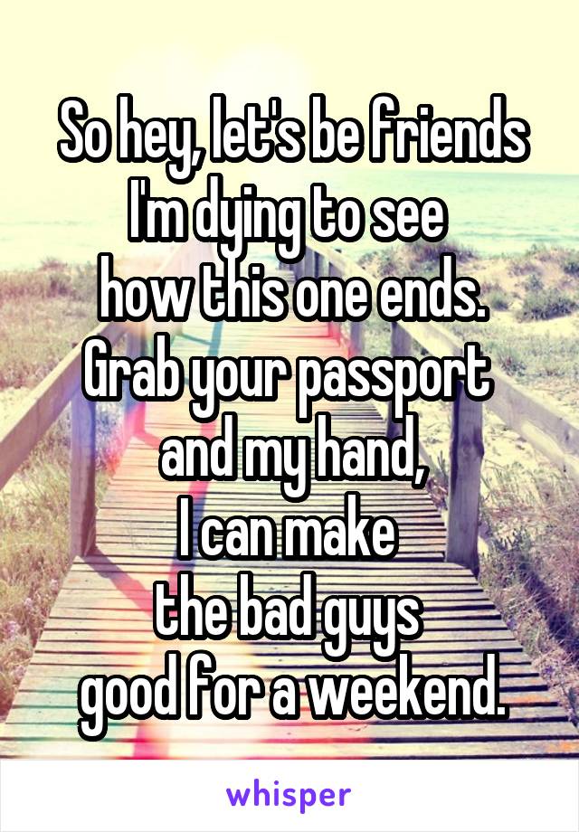 So hey, let's be friends
I'm dying to see 
how this one ends.
Grab your passport 
and my hand,
I can make 
the bad guys 
good for a weekend.