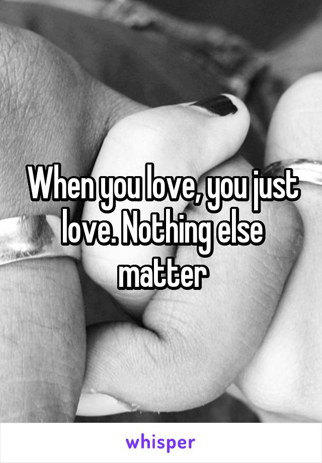 When you love, you just love. Nothing else matter