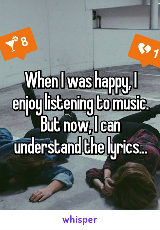 When I was happy, I enjoy listening to music. But now, I can understand the lyrics...
