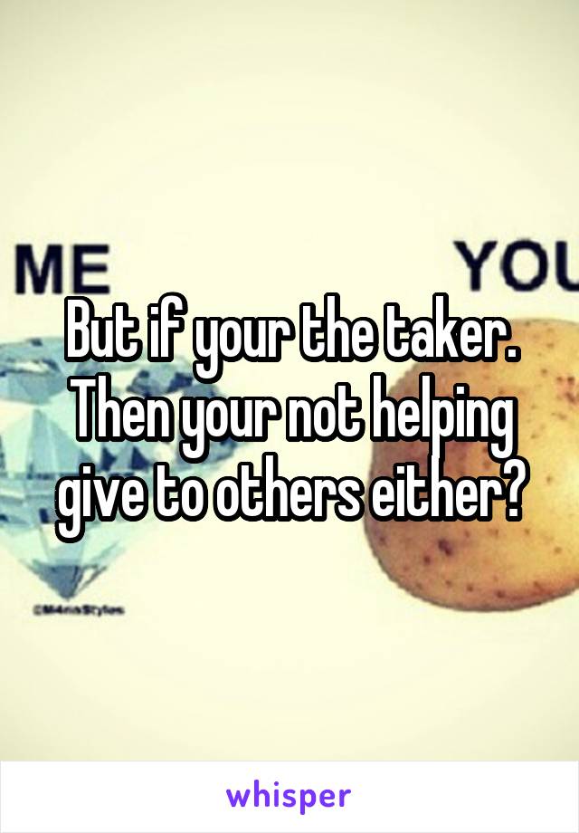 But if your the taker. Then your not helping give to others either?