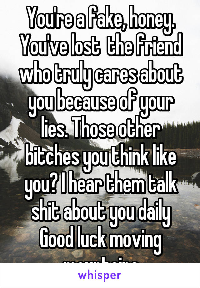 You're a fake, honey. You've lost  the friend who truly cares about you because of your lies. Those other bitches you think like you? I hear them talk shit about you daily Good luck moving mountains