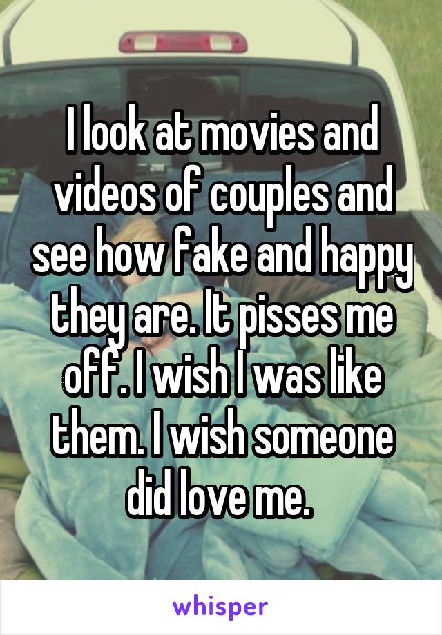 I look at movies and videos of couples and see how fake and happy they are. It pisses me off. I wish I was like them. I wish someone did love me. 