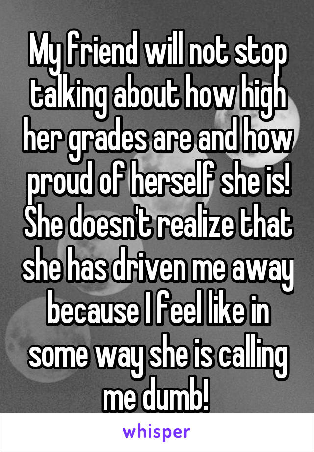 My friend will not stop talking about how high her grades are and how proud of herself she is! She doesn't realize that she has driven me away because I feel like in some way she is calling me dumb! 