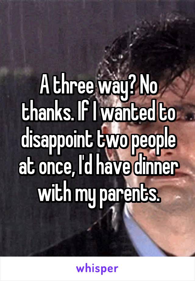A three way? No thanks. If I wanted to disappoint two people at once, I'd have dinner with my parents.