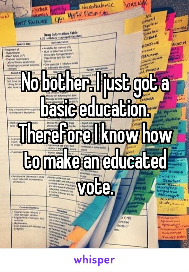 No bother. I just got a basic education. Therefore I know how to make an educated vote.