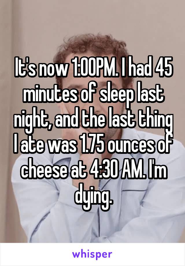 It's now 1:00PM. I had 45 minutes of sleep last night, and the last thing I ate was 1.75 ounces of cheese at 4:30 AM. I'm dying.