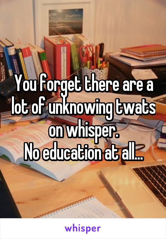 You forget there are a lot of unknowing twats on whisper.
No education at all...