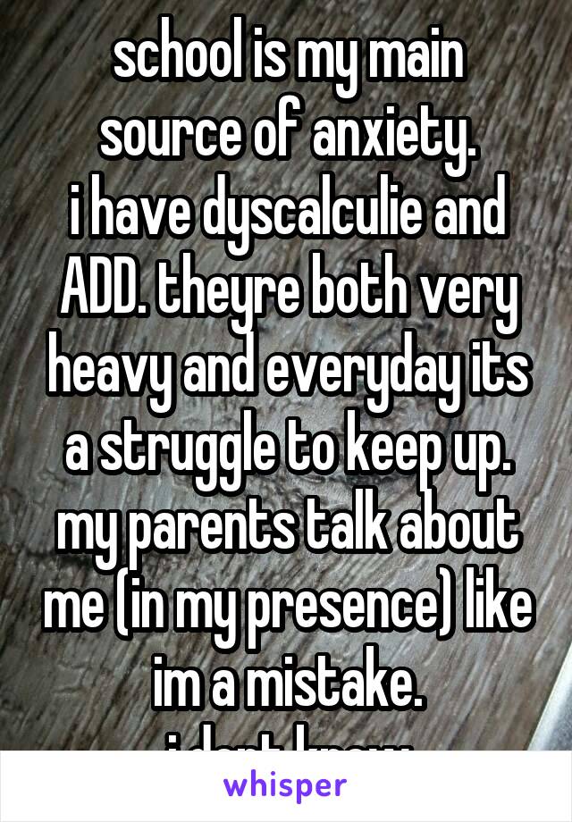 school is my main source of anxiety.
i have dyscalculie and ADD. theyre both very heavy and everyday its a struggle to keep up.
my parents talk about me (in my presence) like im a mistake.
i dont know