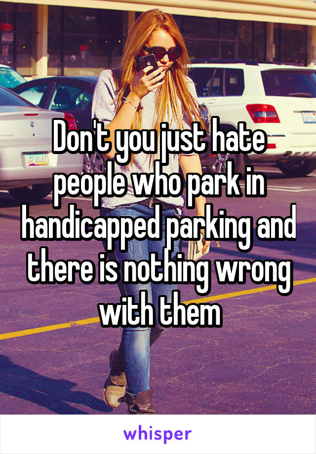 Don't you just hate people who park in handicapped parking and there is nothing wrong with them