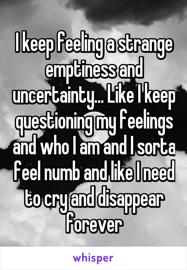 I keep feeling a strange emptiness and uncertainty... Like I keep questioning my feelings and who I am and I sorta feel numb and like I need to cry and disappear forever