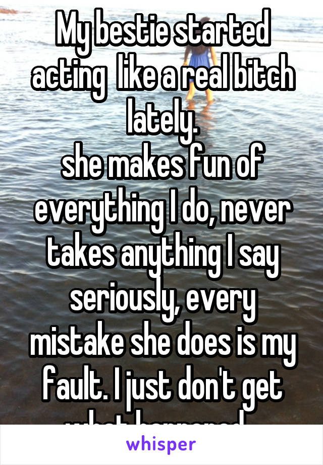 My bestie started acting  like a real bitch lately.
she makes fun of everything I do, never takes anything I say seriously, every mistake she does is my fault. I just don't get what happened...