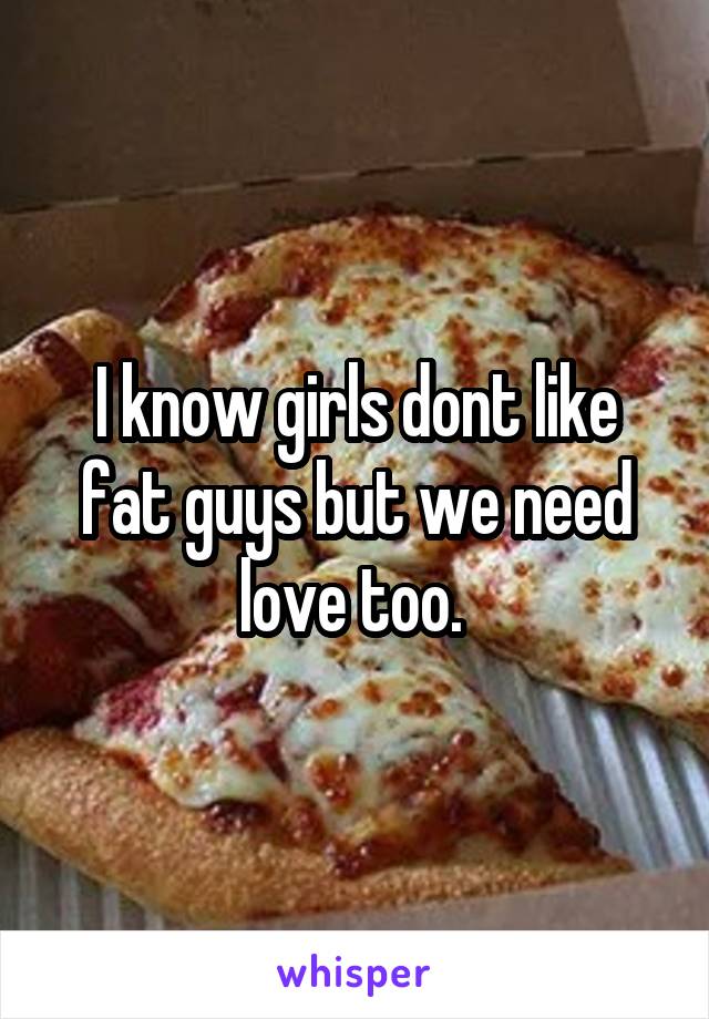 I know girls dont like fat guys but we need love too. 
