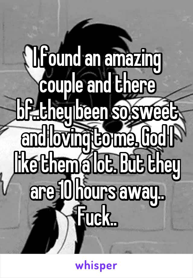 I found an amazing couple and there bf..they been so sweet and loving to me. God I like them a lot. But they are 10 hours away..
Fuck..
