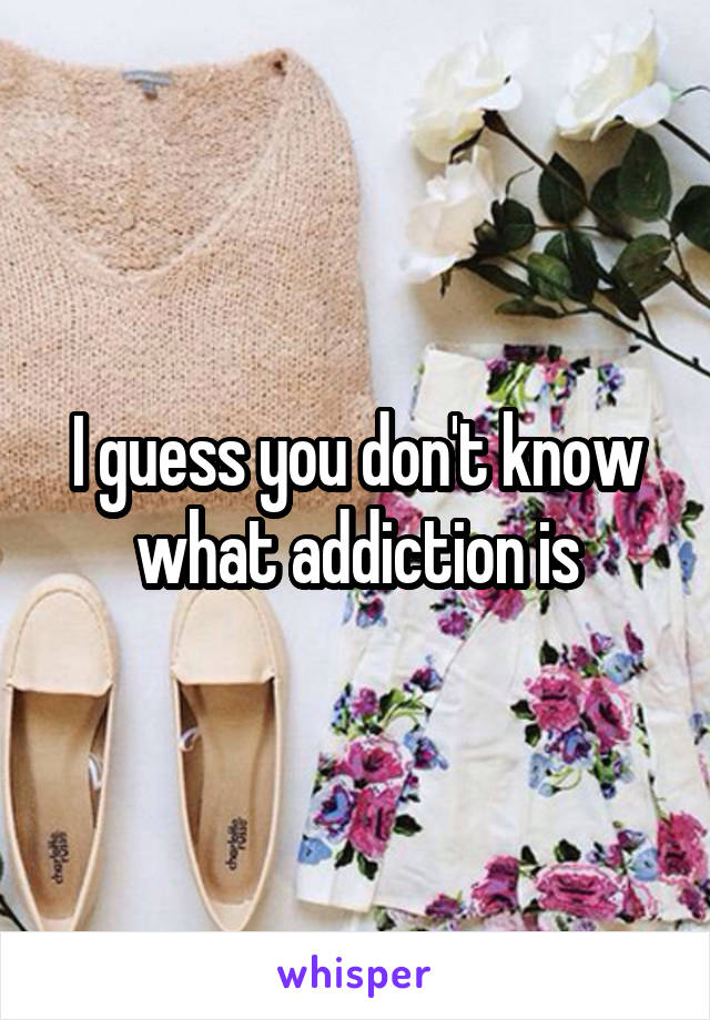 I guess you don't know what addiction is