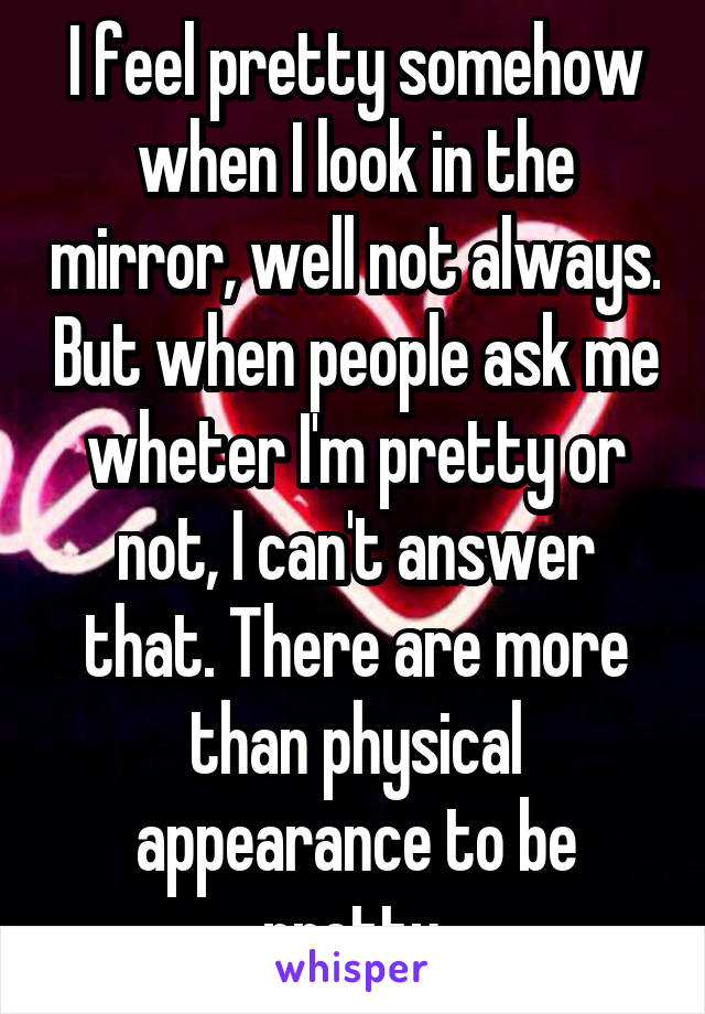 I feel pretty somehow when I look in the mirror, well not always. But when people ask me wheter I'm pretty or not, I can't answer that. There are more than physical appearance to be pretty.