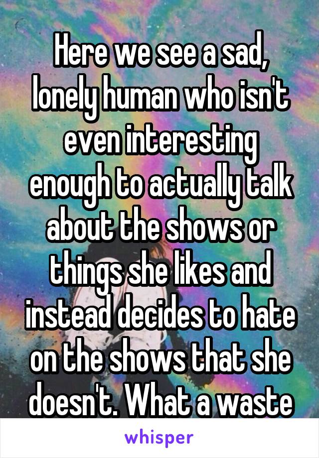 Here we see a sad, lonely human who isn't even interesting enough to actually talk about the shows or things she likes and instead decides to hate on the shows that she doesn't. What a waste