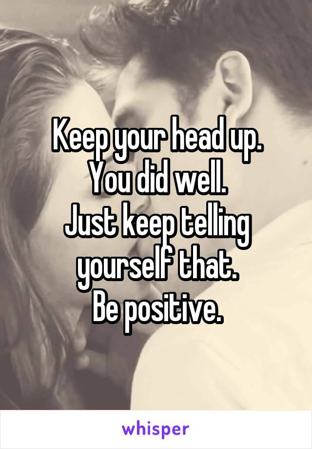 Keep your head up.
You did well.
Just keep telling yourself that.
Be positive.