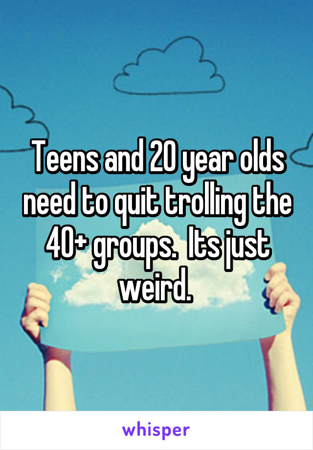 Teens and 20 year olds need to quit trolling the 40+ groups.  Its just weird. 