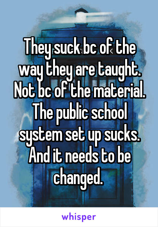 They suck bc of the way they are taught. Not bc of the material. The public school system set up sucks. And it needs to be changed. 