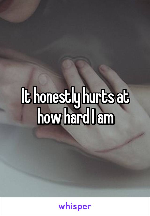 It honestly hurts at how hard I am