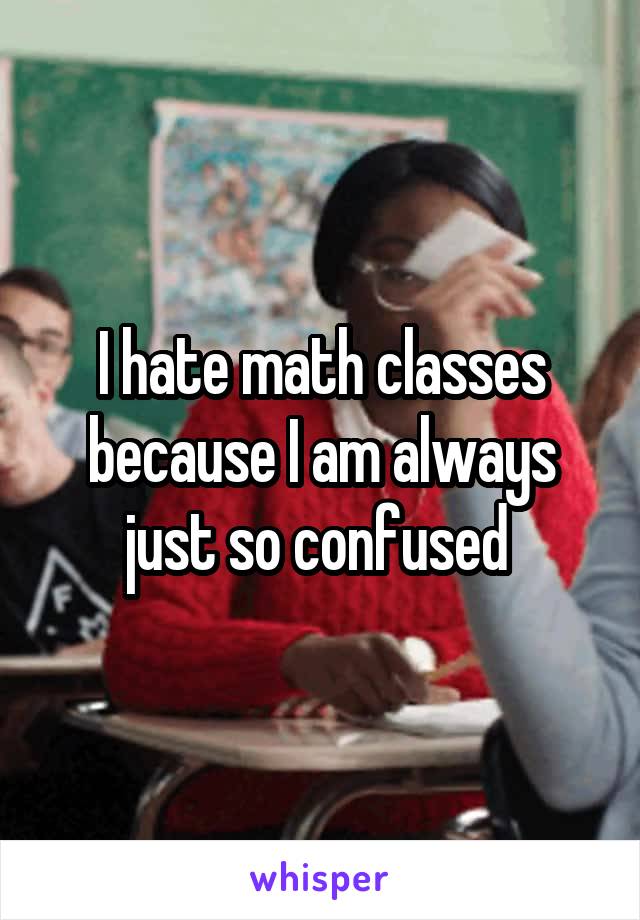I hate math classes because I am always just so confused 
