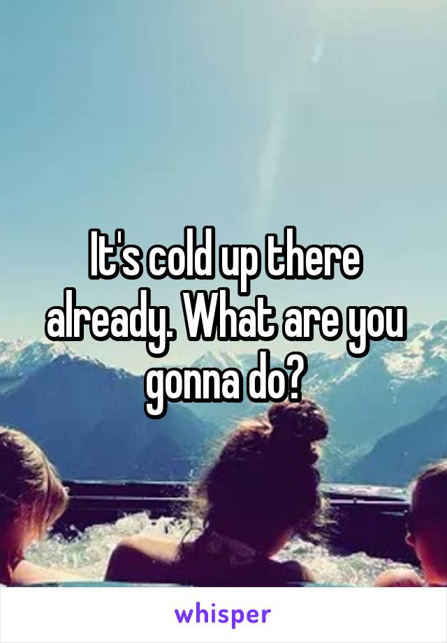 It's cold up there already. What are you gonna do?