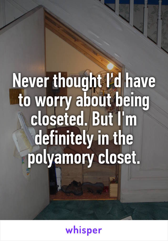 Never thought I'd have to worry about being closeted. But I'm definitely in the polyamory closet.